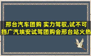 邢台汽车团购 实力驾驭,试不可挡广汽埃安试驾团购会邢台站火热开启